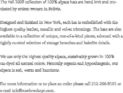 The Fall 2009 collection of 100% alpaca hats are hand knit and crocheted by artisan women in Bolivia. Designed and finished in New York, each hat is embellished with the highest quality leather, metallic and velvet trimmings. The hats are also available in a collection of unique, one-of-a-kind pieces, adorned with a tightly curated selection of vintage brooches and bakelite details. We use only the highest quality alpaca, sustainably grown in 100% un-dyed all-natural colors. Naturally organic and hypoallergenic, our alpaca is soft, warm and luxurious. 

For more information or to place an order please call 917-620-2189 or e-mail info@rosebrooknyc.com.