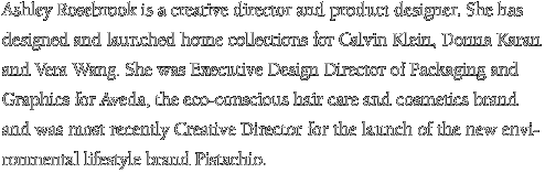 Ashley Rosebrook is a creative director and product designer. She has designed and launched home collections for Calvin Klein, Donna Karan and Vera Wang. She was Executive Design Director of Packaging and Graphics for Aveda, the eco-conscious hair care and cosmetics brand and was most recently Creative Director for the launch of the new environmental lifestyle brand Pistachio.