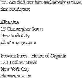 You can find our hats exclusively at these fine boutiques: Albertine 15 Christopher Street New York City albertine-nyc.com Ecovaruhuset - House of Organic 123 Ludlow Street New York City ekovaruhuset.se